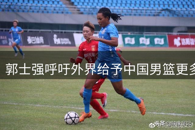 郭士强呼吁外界给予中国男篮更多理解与支持